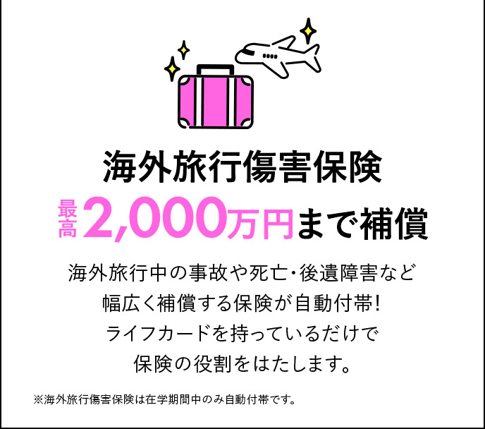 海外旅行傷害保険最高2,000万円まで補償 海外旅行中の事故や死亡・後遺障害など幅広く補償する保険が自動付帯！ライフカードを持っているだけで保険の役割をはたします。 ※海外旅行傷害保険は在学期間中のみ自動付帯です。